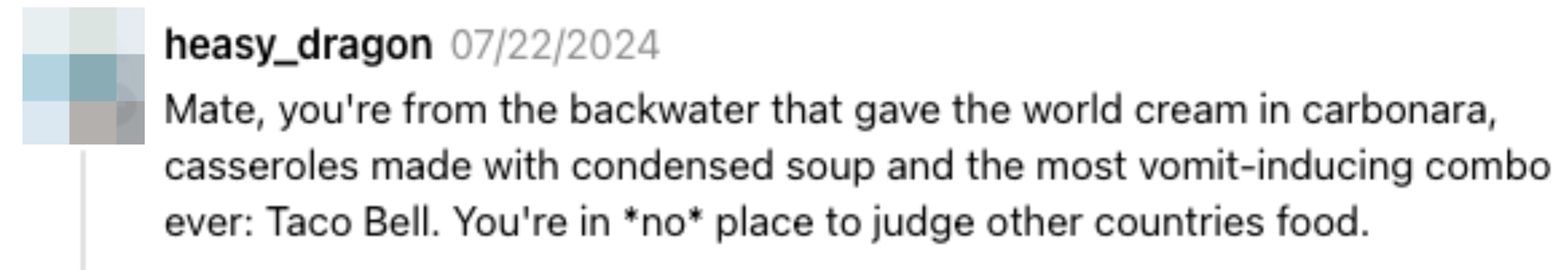 Comment by heasy_dragon: &quot;Mate, you&#x27;re from the backwater that gave the world cream in carbonara, casseroles made with condensed soup and the most vomit-inducing combo ever: Taco Bell. You&#x27;re in *no* place to judge other countries&#x27; food&quot;