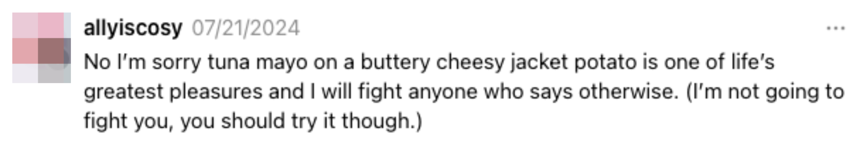 A tweet by allyiscosy from 07/21/2024 stating, &quot;No I&#x27;m sorry tuna mayo on a buttery cheesy jacket potato is one of life&#x27;s greatest pleasures and I will fight anyone who says otherwise&quot;